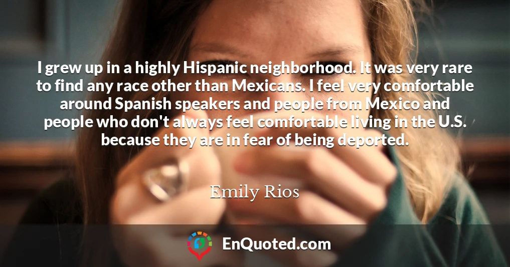 I grew up in a highly Hispanic neighborhood. It was very rare to find any race other than Mexicans. I feel very comfortable around Spanish speakers and people from Mexico and people who don't always feel comfortable living in the U.S. because they are in fear of being deported.
