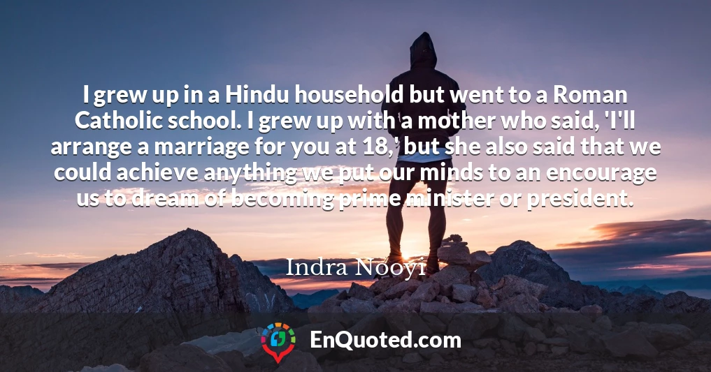 I grew up in a Hindu household but went to a Roman Catholic school. I grew up with a mother who said, 'I'll arrange a marriage for you at 18,' but she also said that we could achieve anything we put our minds to an encourage us to dream of becoming prime minister or president.