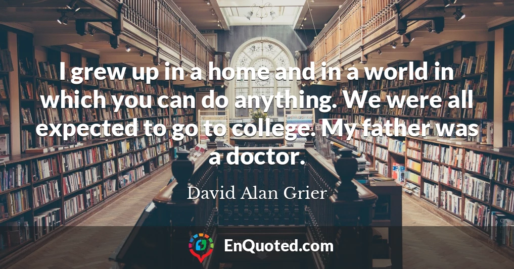 I grew up in a home and in a world in which you can do anything. We were all expected to go to college. My father was a doctor.