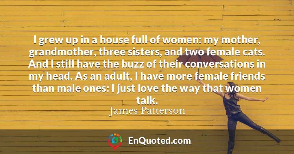 I grew up in a house full of women: my mother, grandmother, three sisters, and two female cats. And I still have the buzz of their conversations in my head. As an adult, I have more female friends than male ones: I just love the way that women talk.