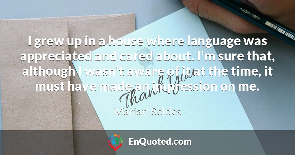 I grew up in a house where language was appreciated and cared about. I'm sure that, although I wasn't aware of it at the time, it must have made an impression on me.