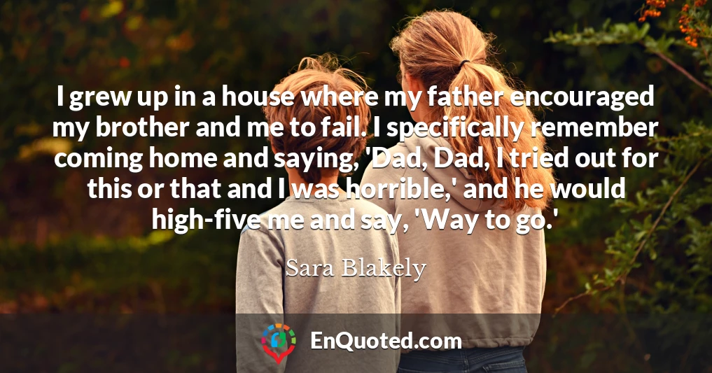 I grew up in a house where my father encouraged my brother and me to fail. I specifically remember coming home and saying, 'Dad, Dad, I tried out for this or that and I was horrible,' and he would high-five me and say, 'Way to go.'