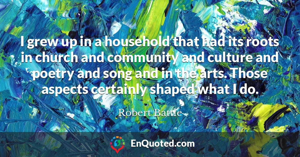 I grew up in a household that had its roots in church and community and culture and poetry and song and in the arts. Those aspects certainly shaped what I do.