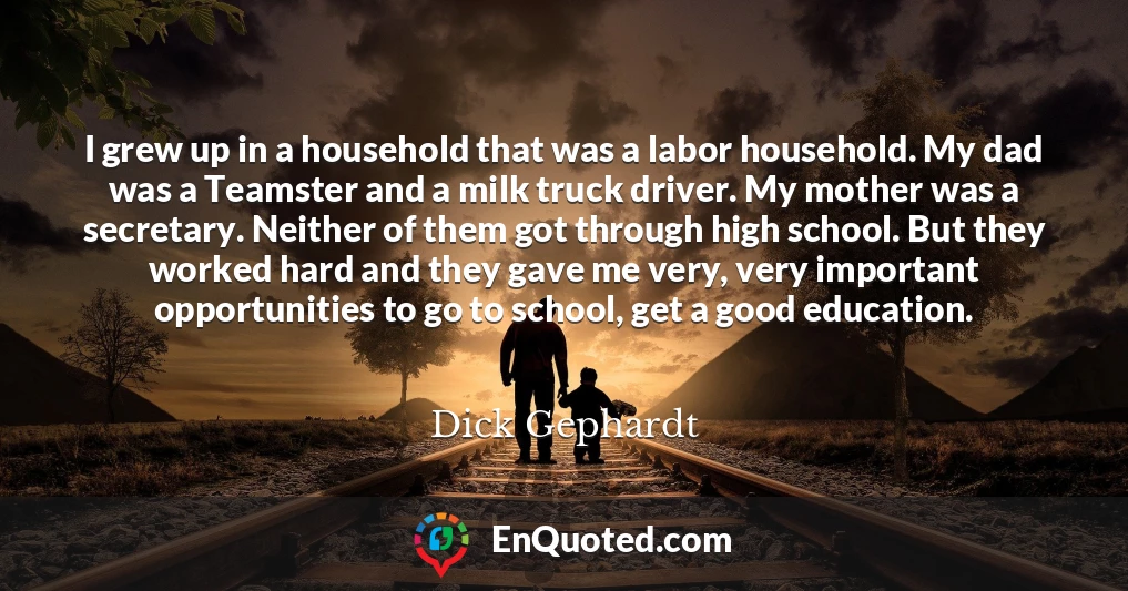 I grew up in a household that was a labor household. My dad was a Teamster and a milk truck driver. My mother was a secretary. Neither of them got through high school. But they worked hard and they gave me very, very important opportunities to go to school, get a good education.