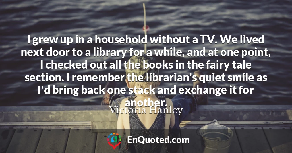 I grew up in a household without a TV. We lived next door to a library for a while, and at one point, I checked out all the books in the fairy tale section. I remember the librarian's quiet smile as I'd bring back one stack and exchange it for another.