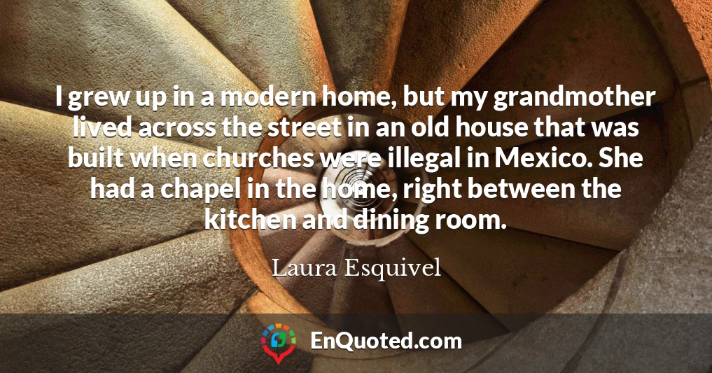 I grew up in a modern home, but my grandmother lived across the street in an old house that was built when churches were illegal in Mexico. She had a chapel in the home, right between the kitchen and dining room.