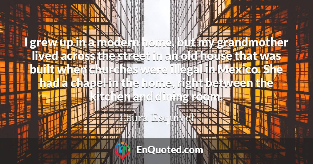 I grew up in a modern home, but my grandmother lived across the street in an old house that was built when churches were illegal in Mexico. She had a chapel in the home, right between the kitchen and dining room.