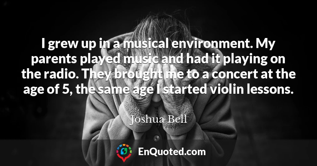 I grew up in a musical environment. My parents played music and had it playing on the radio. They brought me to a concert at the age of 5, the same age I started violin lessons.