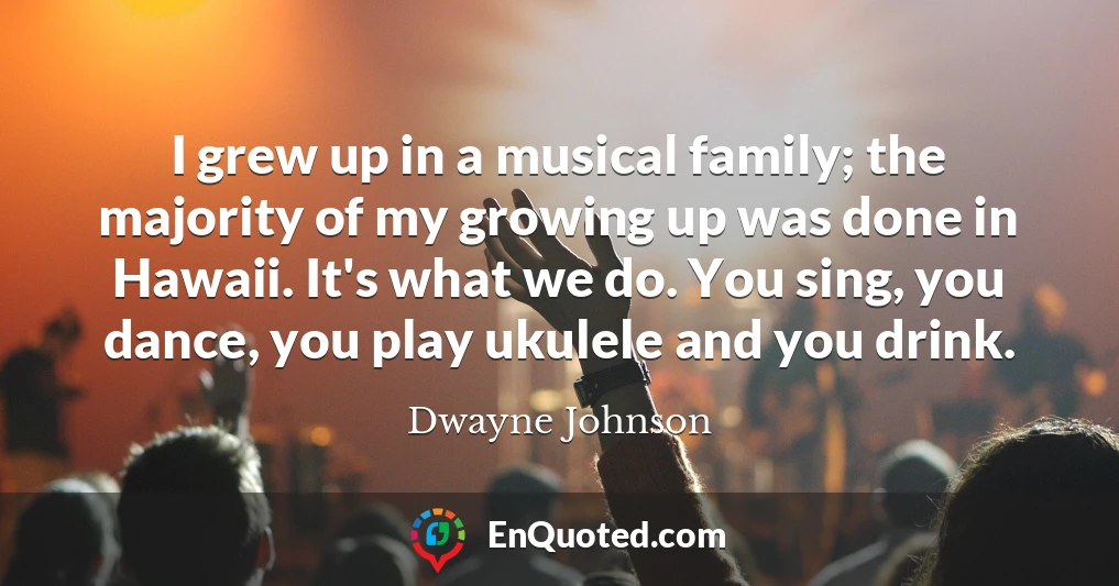I grew up in a musical family; the majority of my growing up was done in Hawaii. It's what we do. You sing, you dance, you play ukulele and you drink.