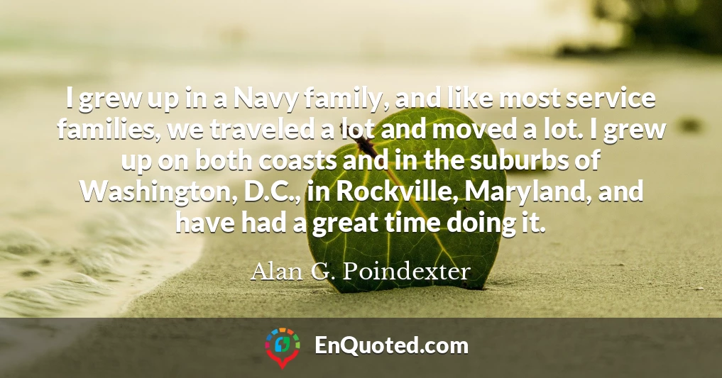 I grew up in a Navy family, and like most service families, we traveled a lot and moved a lot. I grew up on both coasts and in the suburbs of Washington, D.C., in Rockville, Maryland, and have had a great time doing it.