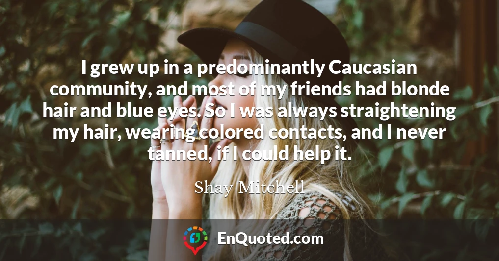 I grew up in a predominantly Caucasian community, and most of my friends had blonde hair and blue eyes. So I was always straightening my hair, wearing colored contacts, and I never tanned, if I could help it.