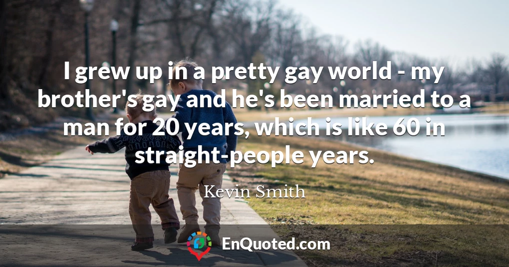 I grew up in a pretty gay world - my brother's gay and he's been married to a man for 20 years, which is like 60 in straight-people years.