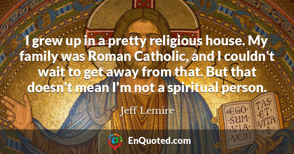 I grew up in a pretty religious house. My family was Roman Catholic, and I couldn't wait to get away from that. But that doesn't mean I'm not a spiritual person.