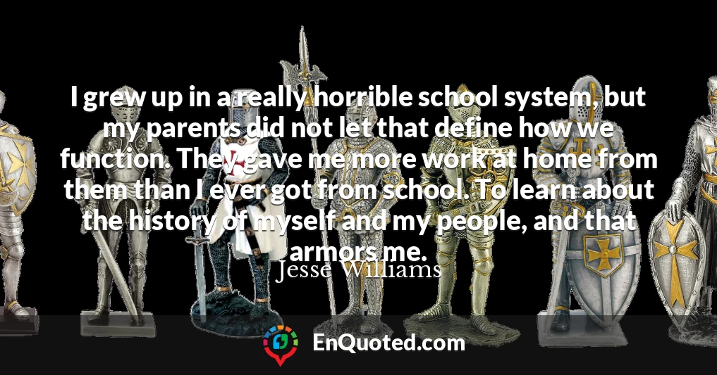 I grew up in a really horrible school system, but my parents did not let that define how we function. They gave me more work at home from them than I ever got from school. To learn about the history of myself and my people, and that armors me.