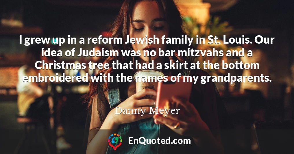 I grew up in a reform Jewish family in St. Louis. Our idea of Judaism was no bar mitzvahs and a Christmas tree that had a skirt at the bottom embroidered with the names of my grandparents.