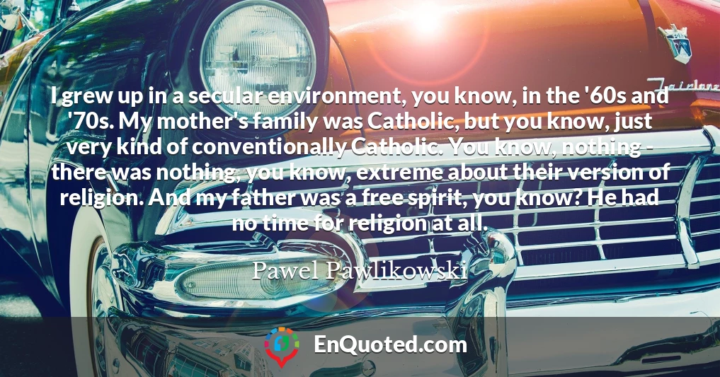 I grew up in a secular environment, you know, in the '60s and '70s. My mother's family was Catholic, but you know, just very kind of conventionally Catholic. You know, nothing - there was nothing, you know, extreme about their version of religion. And my father was a free spirit, you know? He had no time for religion at all.