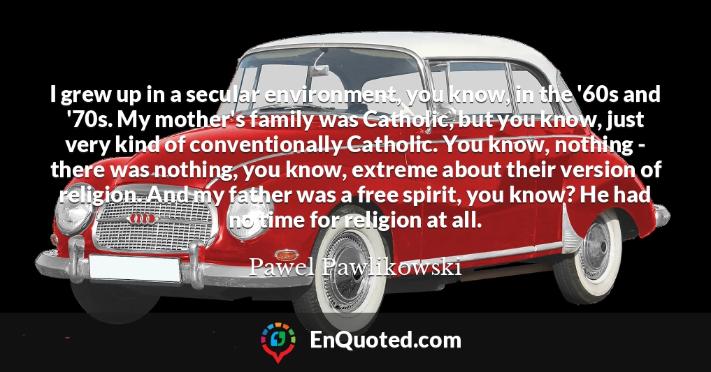 I grew up in a secular environment, you know, in the '60s and '70s. My mother's family was Catholic, but you know, just very kind of conventionally Catholic. You know, nothing - there was nothing, you know, extreme about their version of religion. And my father was a free spirit, you know? He had no time for religion at all.