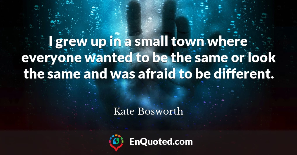 I grew up in a small town where everyone wanted to be the same or look the same and was afraid to be different.
