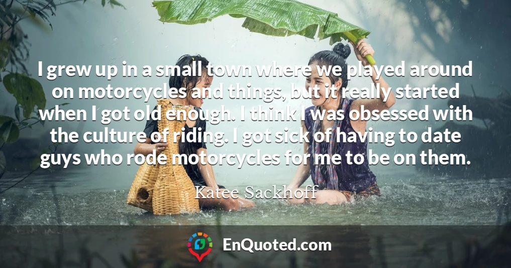 I grew up in a small town where we played around on motorcycles and things, but it really started when I got old enough. I think I was obsessed with the culture of riding. I got sick of having to date guys who rode motorcycles for me to be on them.