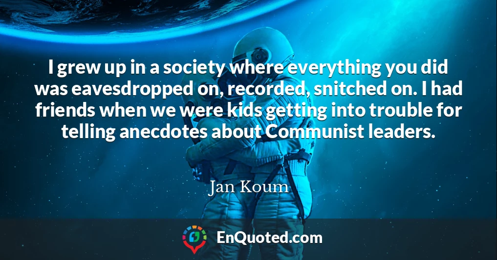 I grew up in a society where everything you did was eavesdropped on, recorded, snitched on. I had friends when we were kids getting into trouble for telling anecdotes about Communist leaders.