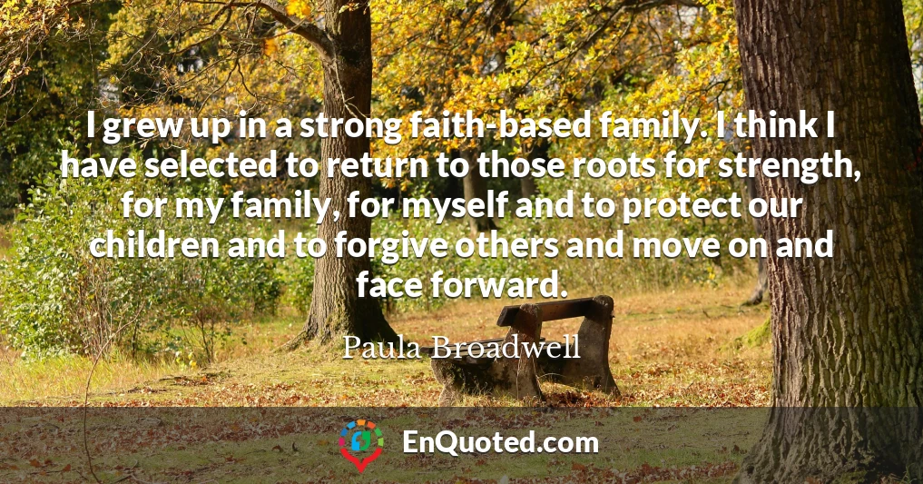 I grew up in a strong faith-based family. I think I have selected to return to those roots for strength, for my family, for myself and to protect our children and to forgive others and move on and face forward.