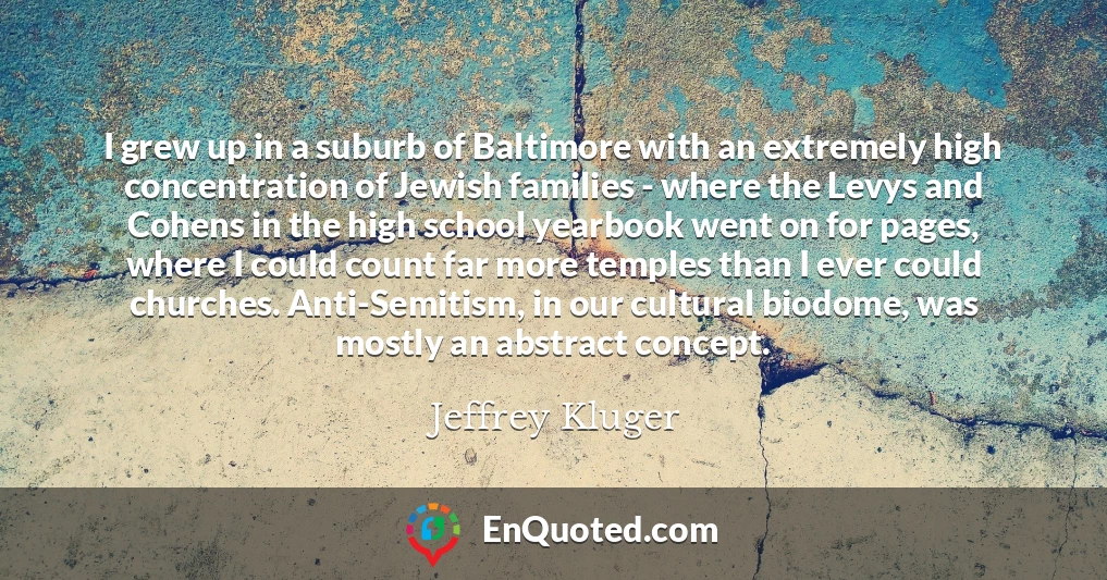 I grew up in a suburb of Baltimore with an extremely high concentration of Jewish families - where the Levys and Cohens in the high school yearbook went on for pages, where I could count far more temples than I ever could churches. Anti-Semitism, in our cultural biodome, was mostly an abstract concept.