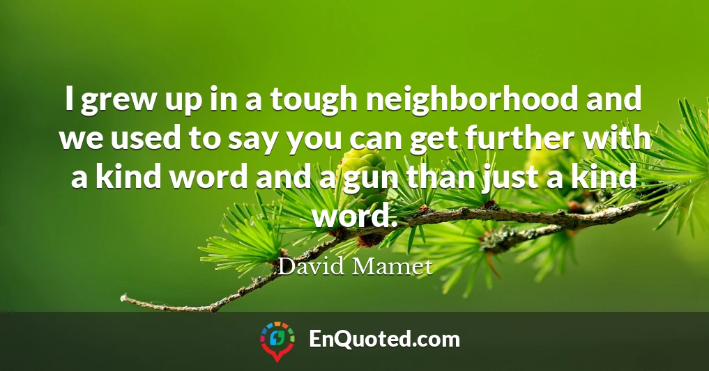 I grew up in a tough neighborhood and we used to say you can get further with a kind word and a gun than just a kind word.
