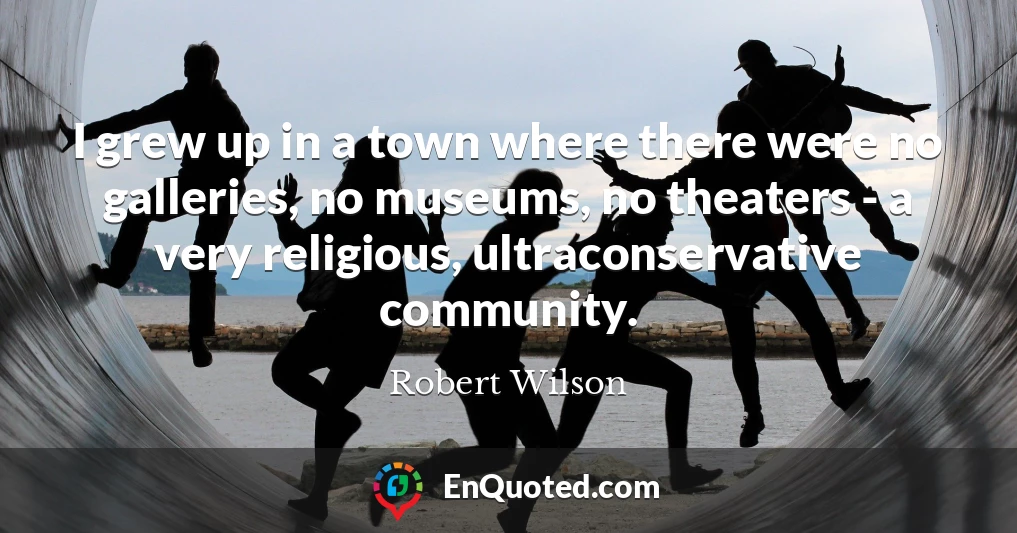 I grew up in a town where there were no galleries, no museums, no theaters - a very religious, ultraconservative community.