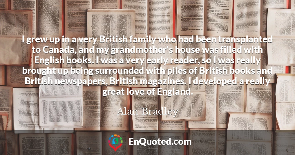 I grew up in a very British family who had been transplanted to Canada, and my grandmother's house was filled with English books. I was a very early reader, so I was really brought up being surrounded with piles of British books and British newspapers, British magazines. I developed a really great love of England.