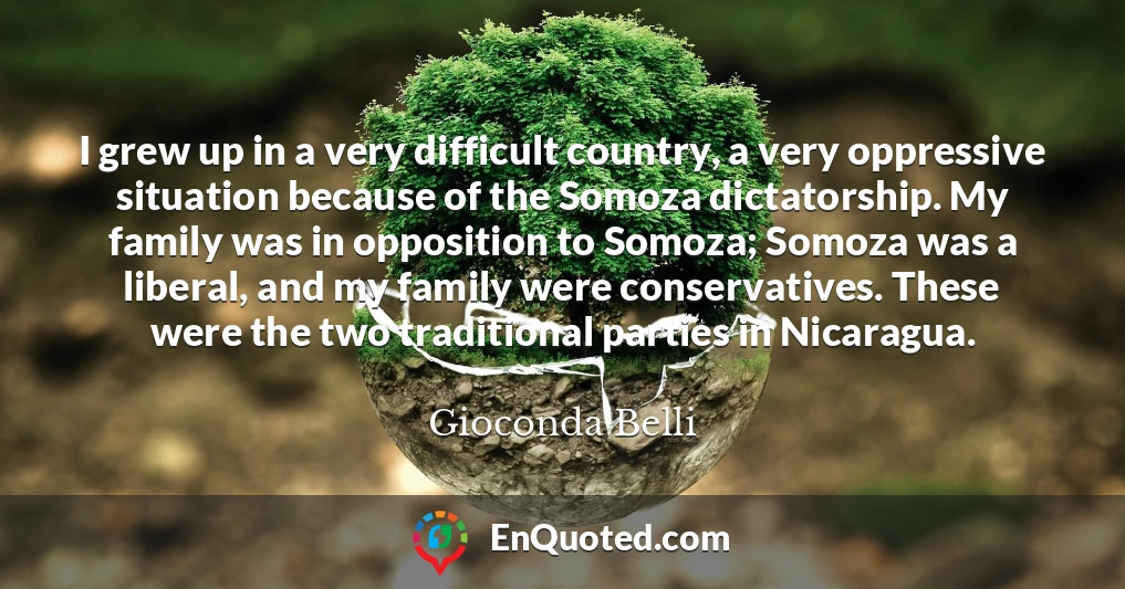 I grew up in a very difficult country, a very oppressive situation because of the Somoza dictatorship. My family was in opposition to Somoza; Somoza was a liberal, and my family were conservatives. These were the two traditional parties in Nicaragua.