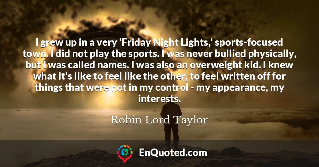 I grew up in a very 'Friday Night Lights,' sports-focused town. I did not play the sports. I was never bullied physically, but I was called names. I was also an overweight kid. I knew what it's like to feel like the other, to feel written off for things that were not in my control - my appearance, my interests.