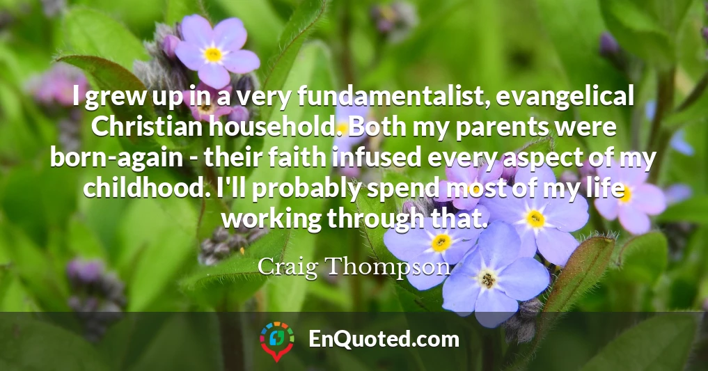 I grew up in a very fundamentalist, evangelical Christian household. Both my parents were born-again - their faith infused every aspect of my childhood. I'll probably spend most of my life working through that.
