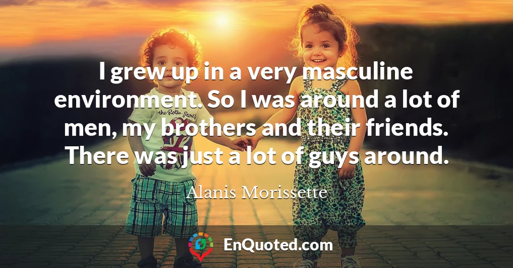 I grew up in a very masculine environment. So I was around a lot of men, my brothers and their friends. There was just a lot of guys around.