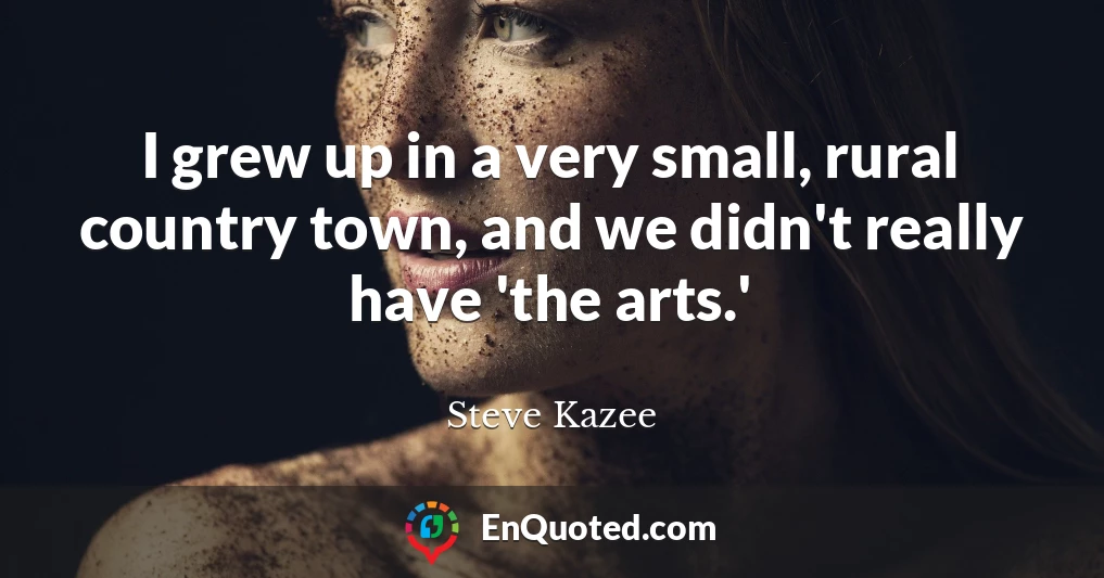 I grew up in a very small, rural country town, and we didn't really have 'the arts.'