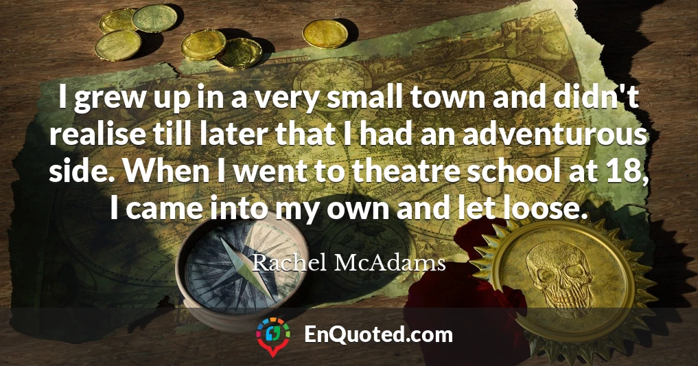 I grew up in a very small town and didn't realise till later that I had an adventurous side. When I went to theatre school at 18, I came into my own and let loose.