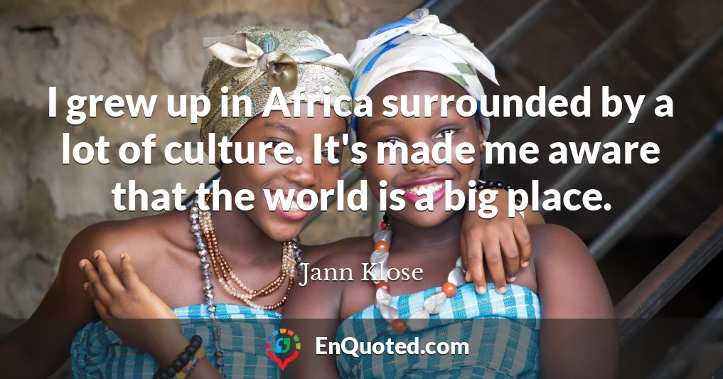 I grew up in Africa surrounded by a lot of culture. It's made me aware that the world is a big place.