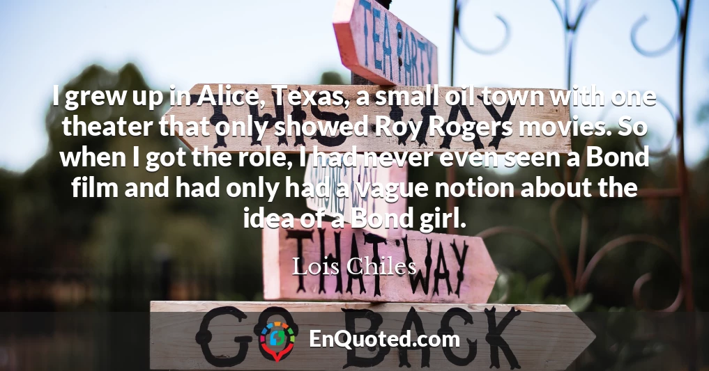 I grew up in Alice, Texas, a small oil town with one theater that only showed Roy Rogers movies. So when I got the role, I had never even seen a Bond film and had only had a vague notion about the idea of a Bond girl.