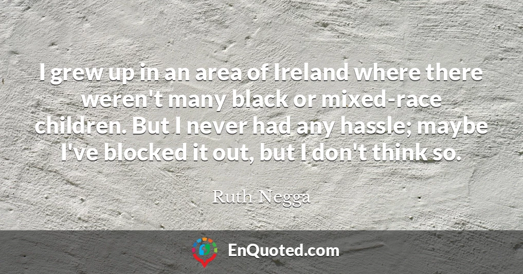 I grew up in an area of Ireland where there weren't many black or mixed-race children. But I never had any hassle; maybe I've blocked it out, but I don't think so.