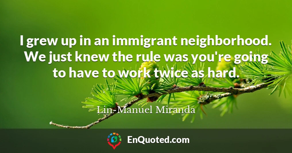 I grew up in an immigrant neighborhood. We just knew the rule was you're going to have to work twice as hard.