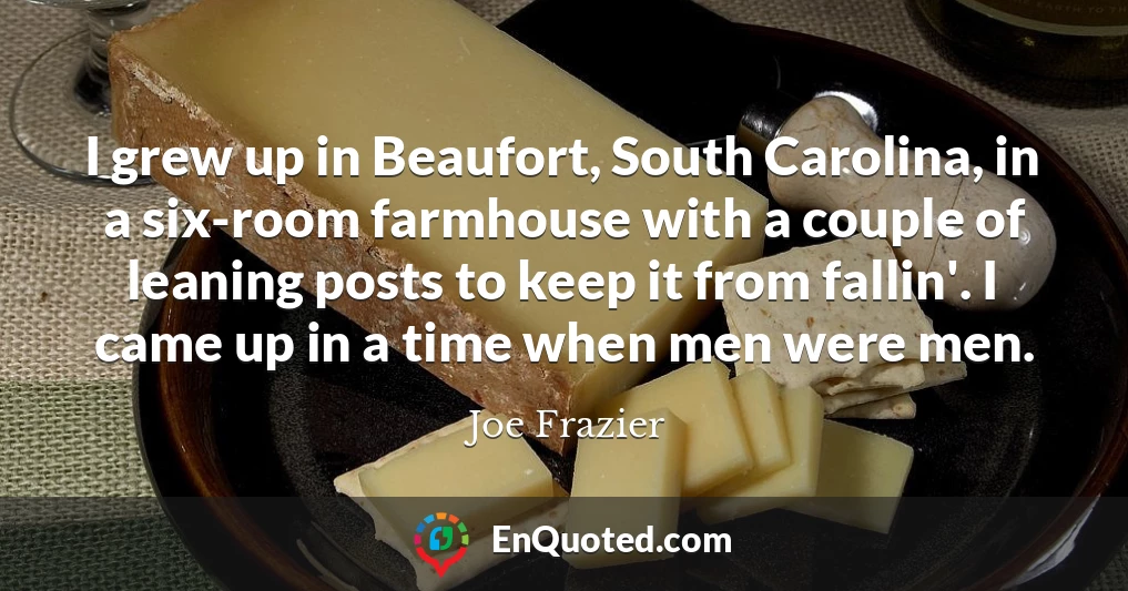 I grew up in Beaufort, South Carolina, in a six-room farmhouse with a couple of leaning posts to keep it from fallin'. I came up in a time when men were men.