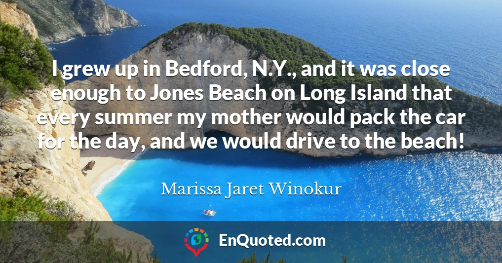 I grew up in Bedford, N.Y., and it was close enough to Jones Beach on Long Island that every summer my mother would pack the car for the day, and we would drive to the beach!