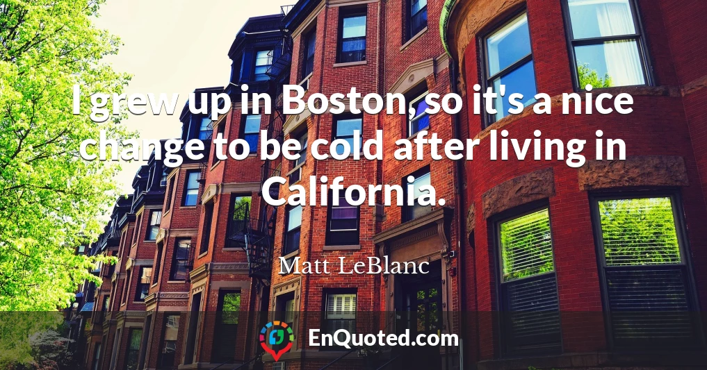 I grew up in Boston, so it's a nice change to be cold after living in California.