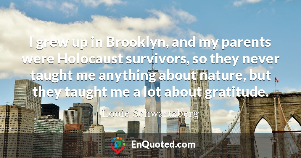 I grew up in Brooklyn, and my parents were Holocaust survivors, so they never taught me anything about nature, but they taught me a lot about gratitude.