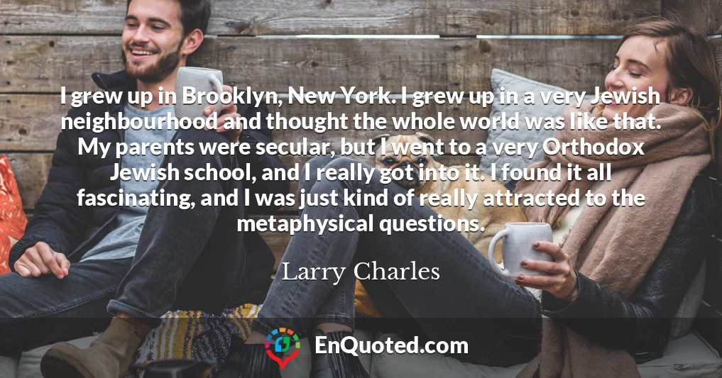 I grew up in Brooklyn, New York. I grew up in a very Jewish neighbourhood and thought the whole world was like that. My parents were secular, but I went to a very Orthodox Jewish school, and I really got into it. I found it all fascinating, and I was just kind of really attracted to the metaphysical questions.