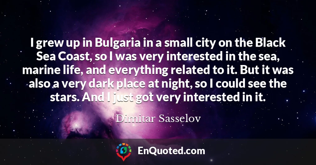 I grew up in Bulgaria in a small city on the Black Sea Coast, so I was very interested in the sea, marine life, and everything related to it. But it was also a very dark place at night, so I could see the stars. And I just got very interested in it.