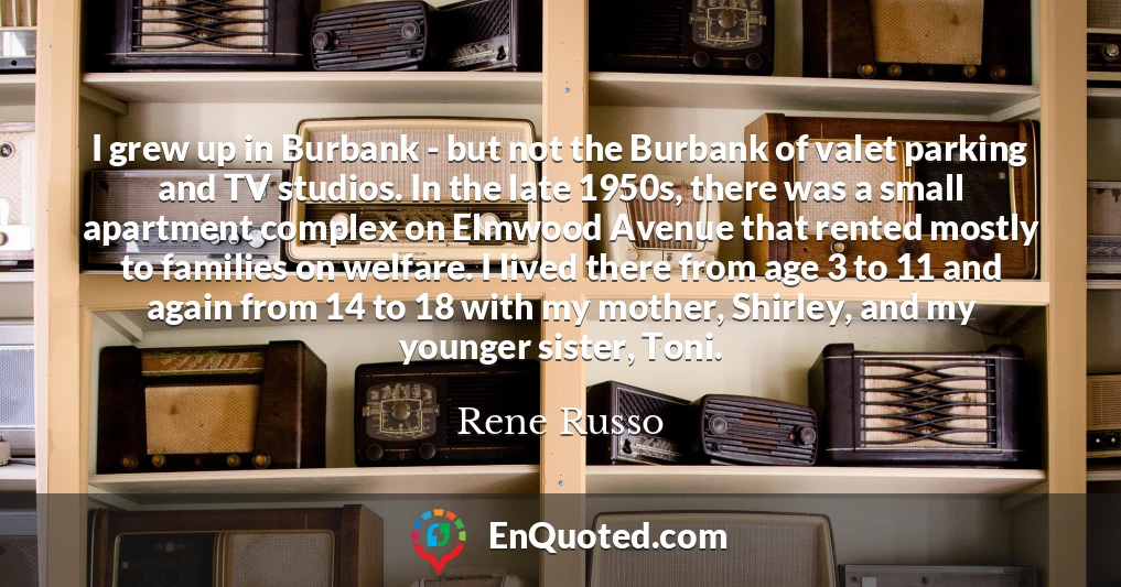 I grew up in Burbank - but not the Burbank of valet parking and TV studios. In the late 1950s, there was a small apartment complex on Elmwood Avenue that rented mostly to families on welfare. I lived there from age 3 to 11 and again from 14 to 18 with my mother, Shirley, and my younger sister, Toni.