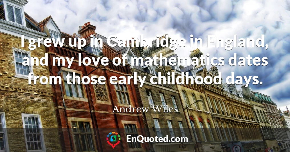 I grew up in Cambridge in England, and my love of mathematics dates from those early childhood days.