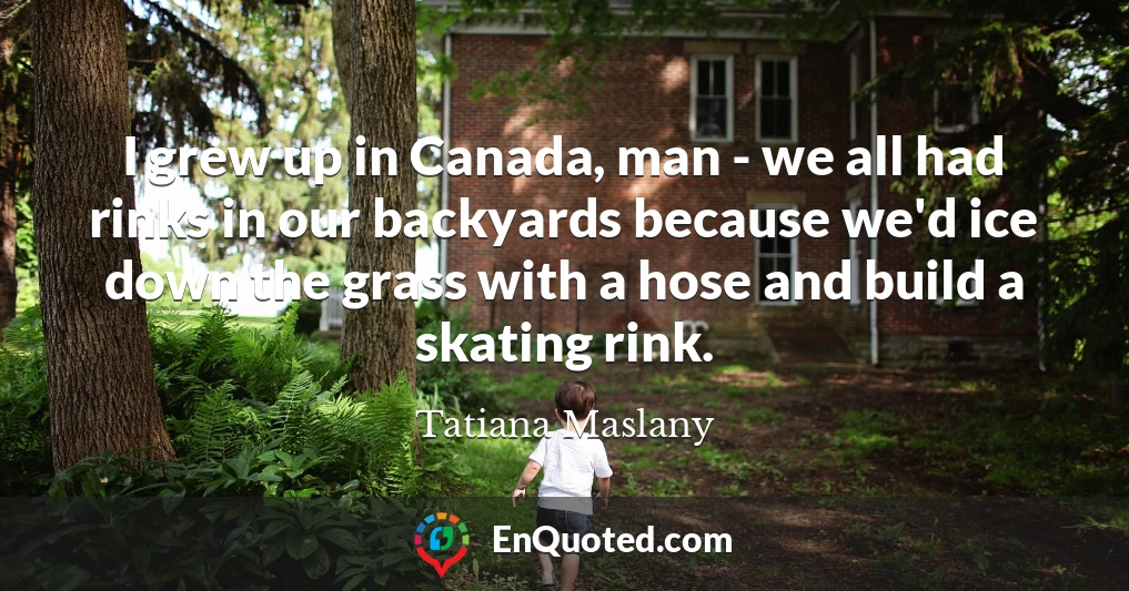 I grew up in Canada, man - we all had rinks in our backyards because we'd ice down the grass with a hose and build a skating rink.