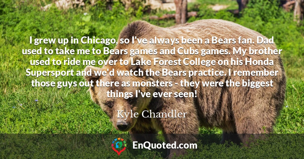 I grew up in Chicago, so I've always been a Bears fan. Dad used to take me to Bears games and Cubs games. My brother used to ride me over to Lake Forest College on his Honda Supersport and we'd watch the Bears practice. I remember those guys out there as monsters - they were the biggest things I've ever seen!