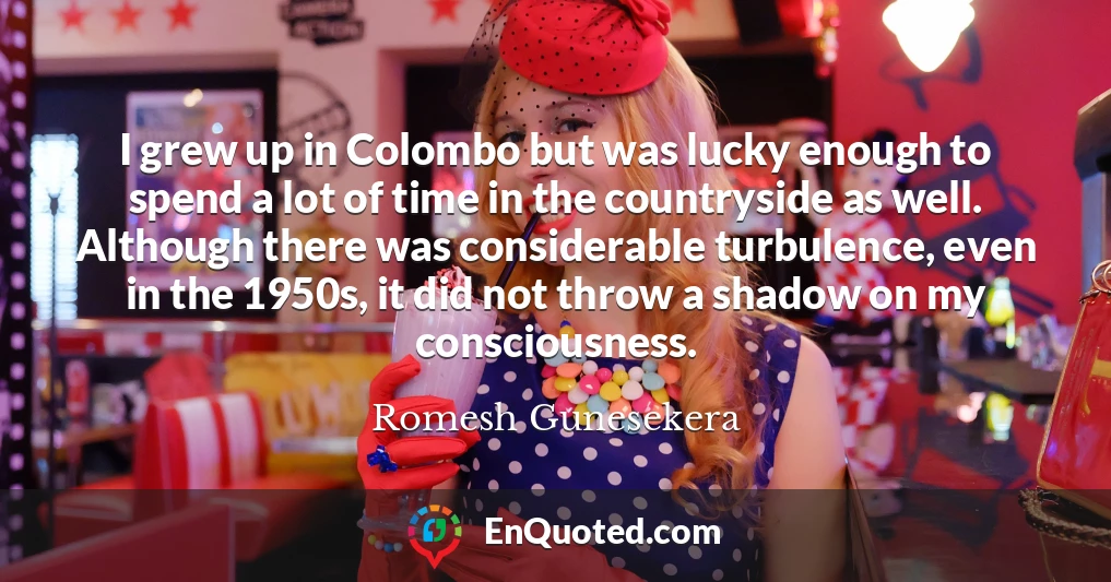 I grew up in Colombo but was lucky enough to spend a lot of time in the countryside as well. Although there was considerable turbulence, even in the 1950s, it did not throw a shadow on my consciousness.